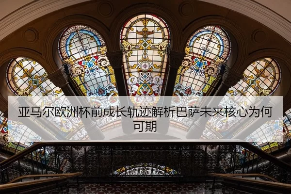 亚马尔欧洲杯前成长轨迹解析巴萨未来核心为何可期