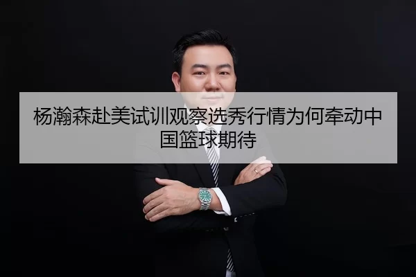杨瀚森赴美试训观察选秀行情为何牵动中国篮球期待