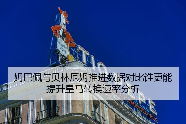 姆巴佩与贝林厄姆推进数据对比谁更能提升皇马转换速率分析