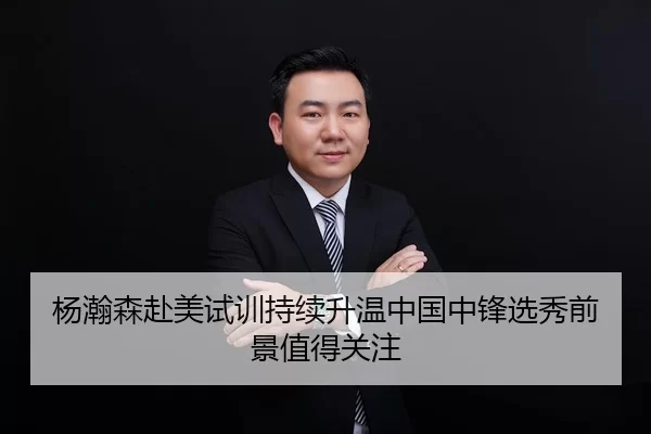 杨瀚森赴美试训持续升温中国中锋选秀前景值得关注