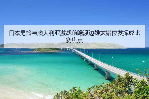 日本男篮与澳大利亚激战前瞻渡边雄太错位发挥成比赛焦点