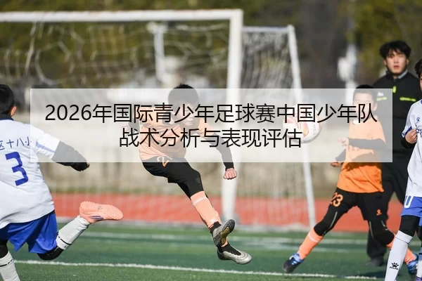 2026年国际青少年足球赛中国少年队战术分析与表现评估