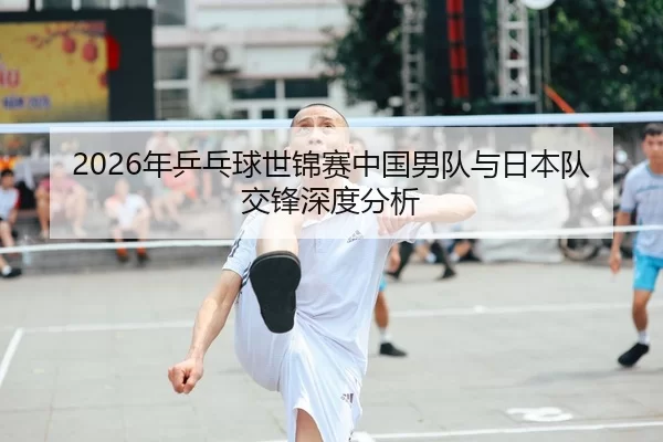 2026年乒乓球世锦赛中国男队与日本队交锋深度分析