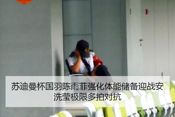 苏迪曼杯国羽陈雨菲强化体能储备迎战安洗莹极限多拍对抗