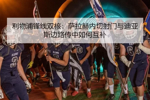 利物浦锋线双核：萨拉赫内切射门与迪亚斯边路传中如何互补