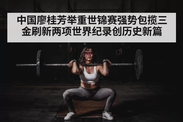 中国廖桂芳举重世锦赛强势包揽三金刷新两项世界纪录创历史新篇