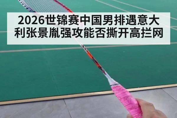 2026世锦赛中国男排遇意大利张景胤强攻能否撕开高拦网